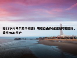 曝32岁内马尔牵手梅西！明夏自由身加盟迈阿密国际，重组MSN组合