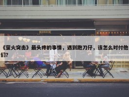 《萤火突击》最头疼的事情，遇到跑刀仔，该怎么对付他们？