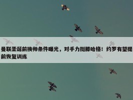 曼联圣诞前换帅条件曝光，对手力挺滕哈格！约罗有望提前恢复训练