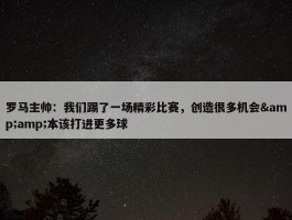 罗马主帅：我们踢了一场精彩比赛，创造很多机会&amp;本该打进更多球