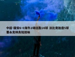 中超-国安6-0海牛2场狂轰14球 法比奥独造5球曹永竞林良铭双响