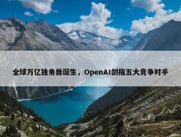 全球万亿独角兽诞生，OpenAI剑指五大竞争对手