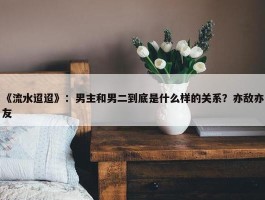 《流水迢迢》：男主和男二到底是什么样的关系？亦敌亦友