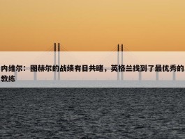 内维尔：图赫尔的战绩有目共睹，英格兰找到了最优秀的教练