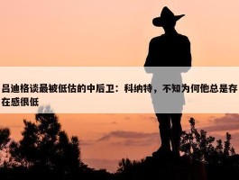 吕迪格谈最被低估的中后卫：科纳特，不知为何他总是存在感很低