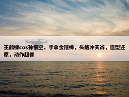 王鹤棣cos孙悟空，手拿金箍棒，头戴冲天辫，造型还原，动作超像