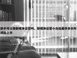 新手可以做新媒体运营吗，新媒体运营小白能最快多长时间能上手