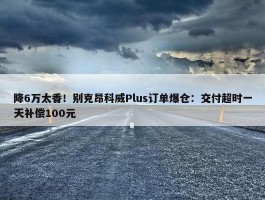 降6万太香！别克昂科威Plus订单爆仓：交付超时一天补偿100元