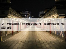 又一个状元陨落！26岁便无球可打，同届的探花秀已经成为巨星