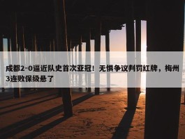 成都2-0逼近队史首次亚冠！无惧争议判罚红牌，梅州3连败保级悬了