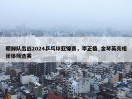 朝鲜队出战2024乒乓球亚锦赛，李正植_金琴英亮相团体预选赛