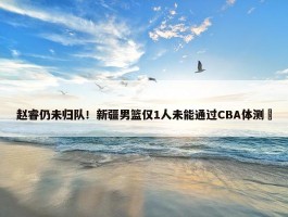 赵睿仍未归队！新疆男篮仅1人未能通过CBA体测 