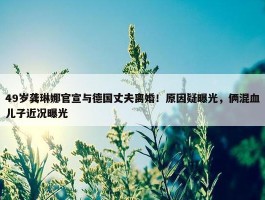 49岁龚琳娜官宣与德国丈夫离婚！原因疑曝光，俩混血儿子近况曝光