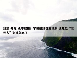 辞退 开除 永不叙用！罕见措辞引发猜测 这几位“老熟人”到底怎么了