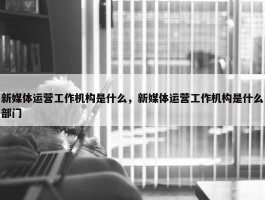 新媒体运营工作机构是什么，新媒体运营工作机构是什么部门