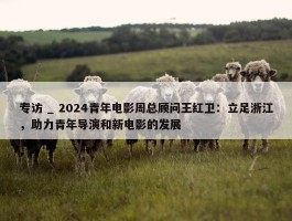 专访 _ 2024青年电影周总顾问王红卫：立足浙江，助力青年导演和新电影的发展