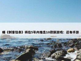 曝《刺客信条》将在5年内推出10款新游戏：还有手游