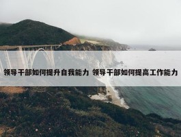 领导干部如何提升自我能力 领导干部如何提高工作能力