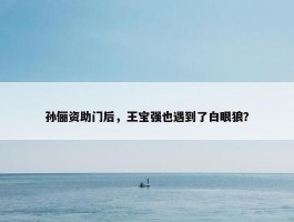 孙俪资助门后，王宝强也遇到了白眼狼？