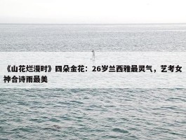 《山花烂漫时》四朵金花：26岁兰西雅最灵气，艺考女神合诗雨最美