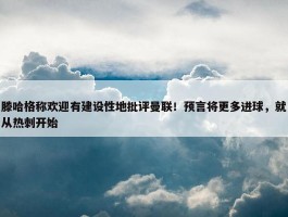 滕哈格称欢迎有建设性地批评曼联！预言将更多进球，就从热刺开始