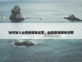 如何加入山西新媒体运营，山西新闻媒体招聘