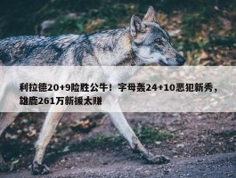 利拉德20+9险胜公牛！字母轰24+10恶犯新秀，雄鹿261万新援太赚