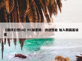 《最终幻想16》PC版更新：改进性能 加入新画面设置