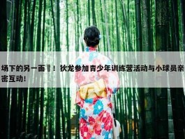 场下的另一面❤！狄龙参加青少年训练营活动与小球员亲密互动！