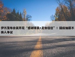 伊万发布会笑开花“感谢球员+足协信任”！回应抽筋不换人争议