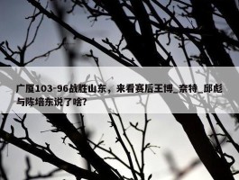 广厦103-96战胜山东，来看赛后王博_奈特_邱彪与陈培东说了啥？