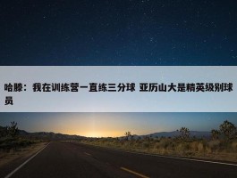 哈滕：我在训练营一直练三分球 亚历山大是精英级别球员