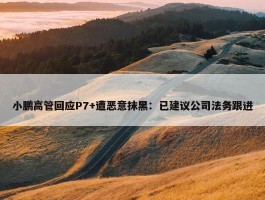 小鹏高管回应P7+遭恶意抹黑：已建议公司法务跟进