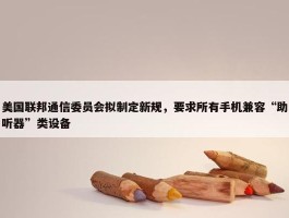 美国联邦通信委员会拟制定新规，要求所有手机兼容“助听器”类设备