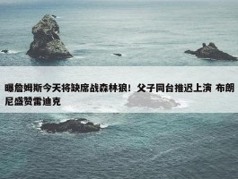 曝詹姆斯今天将缺席战森林狼！父子同台推迟上演 布朗尼盛赞雷迪克