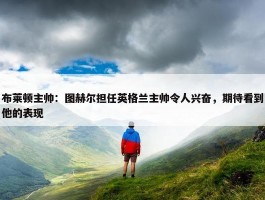 布莱顿主帅：图赫尔担任英格兰主帅令人兴奋，期待看到他的表现