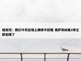 维克托：我们今天在场上踢得不舒服 奥萨苏纳第2球之前犯规了