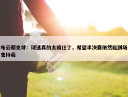 布云朝克特：球迷真的太疯狂了，希望半决赛依然能到场支持我