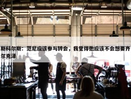 斯科尔斯：范尼应该参与转会，我觉得他应该不会想要齐尔克泽