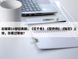 赵丽颖10部经典剧，《花千骨》《楚乔传》《知否》上榜，你看过哪些？