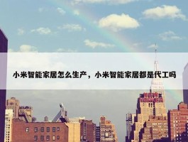 小米智能家居怎么生产，小米智能家居都是代工吗