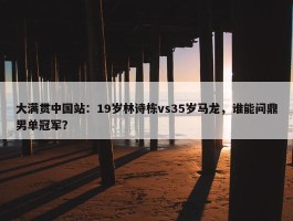 大满贯中国站：19岁林诗栋vs35岁马龙，谁能问鼎男单冠军？