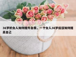 36岁的女人如何提升自我，一个女人36岁应该如何提高自己