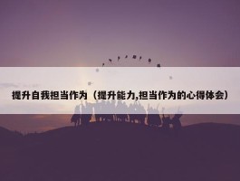 提升自我担当作为（提升能力,担当作为的心得体会）