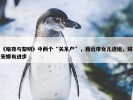 《暗夜与黎明》中两个“关系户”，聂远带女儿进组，姚安娜有进步