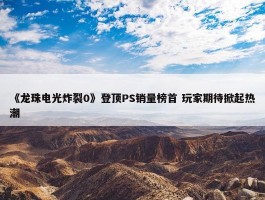 《龙珠电光炸裂0》登顶PS销量榜首 玩家期待掀起热潮