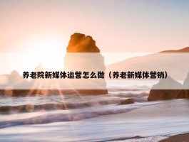 养老院新媒体运营怎么做（养老新媒体营销）