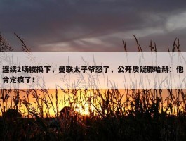 连续2场被换下，曼联太子爷怒了，公开质疑滕哈赫：他肯定疯了！