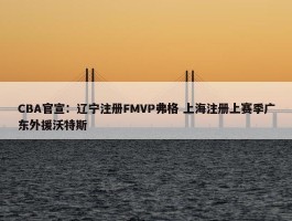 CBA官宣：辽宁注册FMVP弗格 上海注册上赛季广东外援沃特斯