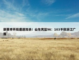 新赛季开局遭遇双杀！山东男篮96：103不敌浙江广厦